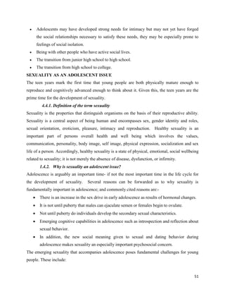 51
 Adolescents may have developed strong needs for intimacy but may not yet have forged
the social relationships necessary to satisfy these needs, they may be especially prone to
feelings of social isolation.
 Being with other people who have active social lives.
 The transition from junior high school to high school.
 The transition from high school to college.
SEXUALITY AS AN ADOLESCENT ISSUE
The teen years mark the first time that young people are both physically mature enough to
reproduce and cognitively advanced enough to think about it. Given this, the teen years are the
prime time for the development of sexuality.
4.4.1. Definition of the term sexuality
Sexuality is the properties that distinguish organisms on the basis of their reproductive ability.
Sexuality is a central aspect of being human and encompasses sex, gender identity and roles,
sexual orientation, eroticism, pleasure, intimacy and reproduction. Healthy sexuality is an
important part of persons overall health and well being which involves the values,
communication, personality, body image, self image, physical expression, socialization and sex
life of a person. Accordingly, healthy sexuality is a state of physical, emotional, social wellbeing
related to sexuality; it is not merely the absence of disease, dysfunction, or infirmity.
1.4.2. Why is sexuality an adolescent issue?
Adolescence is arguably an important time- if not the most important time in the life cycle for
the development of sexuality. Several reasons can be forwarded as to why sexuality is
fundamentally important in adolescence; and commonly cited reasons are:-
 There is an increase in the sex drive in early adolescence as results of hormonal changes.
 It is not until puberty that males can ejaculate semen or females begin to ovulate.
 Not until puberty do individuals develop the secondary sexual characteristics.
 Emerging cognitive capabilities in adolescence such as introspection and reflection about
sexual behavior.
 In addition, the new social meaning given to sexual and dating behavior during
adolescence makes sexuality an especially important psychosocial concern.
The emerging sexuality that accompanies adolescence poses fundamental challenges for young
people. These include:
 