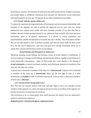 53
In permissive societies, the transition of adolescent into adult sexual activity is highly continuous
and usually begins in childhood. Adolescent boys and girls are allowed for sexual exploration
and experimentation at early age. The parents do not object premarital sexual affairs.
4.4.4. Sexual Attitudes among Adolescents
To master the important developmental tasks of forming new and more mature relationships with
members of the opposite sex, and of playing the approved role for one's own sex, young
adolescents must acquire more mature and more complete concepts of sex than they had as
children. Because of their growing interest in sex, adolescent boys and girls seek more and more
information about it. In general, adolescence is a period of sexual exploration and
experimentation, and the incorporation of sexuality into one’s identity. They think about whether
they are sexually attractive, how to perform sexually, and what the future holds for their sexual
lives. By the end of adolescence, most boys and girls have enough information about sex to
satisfy their curiosity and develop a mature sexual identity.
Sexual Identity and Orientation in Adolescence
Mastering emerging sexual feelings and forming a sense of sexual identity is multifarious, it
involves learning to manage sexual feelings and learning the skills to regulate sexual behavior to
avoid undesirable consequences. Apart of discovering one’s total identity is the firming of
sexual orientation, or sexual, emotional, romantic, and affectionate attraction to members of the
same sex, the other sex, or both.
A person who is attracted to members of the other sex is heterosexual. A person who is attracted
to members of the same sex is homosexual. Many use the term gay to refer to a male
homosexual, and lesbian to refer to a female homosexual. A person who is attracted to members
of both sexes is bisexual.
4.4.5. Sexual activity during adolescence
Now that they are sexually mature, both boys and girls begin to have new attitudes toward
members of the opposite sex, and to develop an interest not only in members of the opposite sex
but also in activities in which they are involved.
The motivation to do so comes partly from social pressures but mainly from the adolescent's
interest in and curiosity about sex.
PERSONALITY CHANGE DURING ADOLESCENCE
 