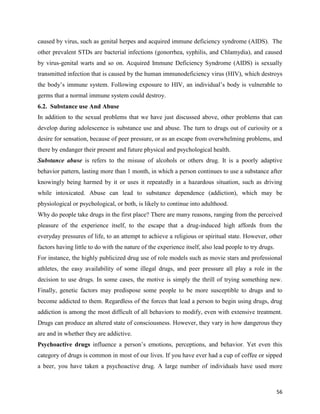 56
caused by virus, such as genital herpes and acquired immune deficiency syndrome (AIDS). The
other prevalent STDs are bacterial infections (gonorrhea, syphilis, and Chlamydia), and caused
by virus-genital warts and so on. Acquired Immune Deficiency Syndrome (AIDS) is sexually
transmitted infection that is caused by the human immunodeficiency virus (HIV), which destroys
the body’s immune system. Following exposure to HIV, an individual’s body is vulnerable to
germs that a normal immune system could destroy.
6.2. Substance use And Abuse
In addition to the sexual problems that we have just discussed above, other problems that can
develop during adolescence is substance use and abuse. The turn to drugs out of curiosity or a
desire for sensation, because of peer pressure, or as an escape from overwhelming problems, and
there by endanger their present and future physical and psychological health.
Substance abuse is refers to the misuse of alcohols or others drug. It is a poorly adaptive
behavior pattern, lasting more than 1 month, in which a person continues to use a substance after
knowingly being harmed by it or uses it repeatedly in a hazardous situation, such as driving
while intoxicated. Abuse can lead to substance dependence (addiction), which may be
physiological or psychological, or both, is likely to continue into adulthood.
Why do people take drugs in the first place? There are many reasons, ranging from the perceived
pleasure of the experience itself, to the escape that a drug-induced high affords from the
everyday pressures of life, to an attempt to achieve a religious or spiritual state. However, other
factors having little to do with the nature of the experience itself, also lead people to try drugs.
For instance, the highly publicized drug use of role models such as movie stars and professional
athletes, the easy availability of some illegal drugs, and peer pressure all play a role in the
decision to use drugs. In some cases, the motive is simply the thrill of trying something new.
Finally, genetic factors may predispose some people to be more susceptible to drugs and to
become addicted to them. Regardless of the forces that lead a person to begin using drugs, drug
addiction is among the most difficult of all behaviors to modify, even with extensive treatment.
Drugs can produce an altered state of consciousness. However, they vary in how dangerous they
are and in whether they are addictive.
Psychoactive drugs influence a person’s emotions, perceptions, and behavior. Yet even this
category of drugs is common in most of our lives. If you have ever had a cup of coffee or sipped
a beer, you have taken a psychoactive drug. A large number of individuals have used more
 