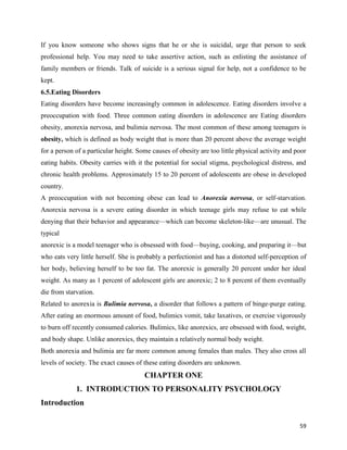 59
If you know someone who shows signs that he or she is suicidal, urge that person to seek
professional help. You may need to take assertive action, such as enlisting the assistance of
family members or friends. Talk of suicide is a serious signal for help, not a confidence to be
kept.
6.5.Eating Disorders
Eating disorders have become increasingly common in adolescence. Eating disorders involve a
preoccupation with food. Three common eating disorders in adolescence are Eating disorders
obesity, anorexia nervosa, and bulimia nervosa. The most common of these among teenagers is
obesity, which is defined as body weight that is more than 20 percent above the average weight
for a person of a particular height. Some causes of obesity are too little physical activity and poor
eating habits. Obesity carries with it the potential for social stigma, psychological distress, and
chronic health problems. Approximately 15 to 20 percent of adolescents are obese in developed
country.
A preoccupation with not becoming obese can lead to Anorexia nervosa, or self-starvation.
Anorexia nervosa is a severe eating disorder in which teenage girls may refuse to eat while
denying that their behavior and appearance—which can become skeleton-like—are unusual. The
typical
anorexic is a model teenager who is obsessed with food—buying, cooking, and preparing it—but
who eats very little herself. She is probably a perfectionist and has a distorted self-perception of
her body, believing herself to be too fat. The anorexic is generally 20 percent under her ideal
weight. As many as 1 percent of adolescent girls are anorexic; 2 to 8 percent of them eventually
die from starvation.
Related to anorexia is Bulimia nervosa, a disorder that follows a pattern of binge-purge eating.
After eating an enormous amount of food, bulimics vomit, take laxatives, or exercise vigorously
to burn off recently consumed calories. Bulimics, like anorexics, are obsessed with food, weight,
and body shape. Unlike anorexics, they maintain a relatively normal body weight.
Both anorexia and bulimia are far more common among females than males. They also cross all
levels of society. The exact causes of these eating disorders are unknown.
CHAPTER ONE
1. INTRODUCTION TO PERSONALITY PSYCHOLOGY
Introduction
 