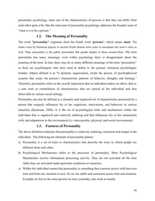 61
personality psychology, since one of the characteristics of persons is that they can differ from
each other quite a bit. But the main part of personality psychology addresses the broader issue of
"what is it to be a person."
1.2. The Meaning of Personality
The word "personality" originates from the Greek word ‘persona’, which means mask. The
masks worn by theatrical players in ancient Greek dramas term came to encompass the actor’s roles as
well. Thus, personality is the public personality that people display to those around them. The term
personality has many meanings, even within psychology there is disagreement about the
meaning of the term. In fact, there may be as many different meanings of the term “personality”
as there are psychologists who have tried to define it, the pioneer American psychologist;
Gordon Allport defined it as “a dynamic organization, inside the person, of psychophysical
systems that create the person’s characteristic patterns of behavior, thoughts and feelings.”
Therefore, personality refers to the overall impression that an individual makes on others, that is,
a sum total or constellation of characteristics that are typical of the individual and thus
observable in various social settings.
Personality can also be defined as a dynamic and organized set of characteristics possessed by a
person that uniquely influences his or her cognitions, motivations, and behaviors in various
situations (Ryckman, 2004). It is the set of psychological traits and mechanisms within the
individual that is organized and relatively enduring and that influences his or her interactions
with, and adaptations to the environment (i.e. intra-psychic, physical, and social environment).
1.3. Features of Personality
The above definition indicates that personality is relatively enduring, consistent and unique to the
individual. The following are elements of personality pattern:
a) Personality is a set of traits or characteristics that describe the ways in which people are
different from each other.
b) Psychological Mechanisms refers to the processes of personality. Most Psychological
Mechanisms involve information processing activity. They are not activated all the time
rather they are activated under particular conditions or situations.
c) Within the individual means that personality is something that a person carries with him over
time and from one situation to next. So we are stable and consistent across time and situation.
Example we feel as the same person we were yesterday, last week or month.
 