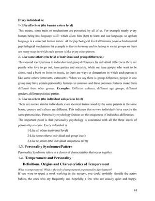 63
Every individual is:
1- Like all others (the human nature level)
This means, some traits or mechanisms are possessed by all of us. For example nearly every
human being has language skills which allow him (her) to learn and use language, so spoken
language is a universal human nature. At the psychological level all humans possess fundamental
psychological mechanism for example to live in harmony and to belong to social groups so there
are many ways in which each person is like every other person.
2- Like some others (the level of individual and group differences)
This second level pertains to individual and group differences. In individual differences there are
people who love to go out, have parties and socialize, while we have people who want to be
alone, read a book or listen to music, so there are ways or dimensions in which each person is
like some others (introverts, extroverts). When we say there is group difference, people in one
group may have certain personality features in common and these common features make them
different from other groups. Examples: Different cultures, different age groups, different
genders, different political parties.
3- Like no others (the individual uniqueness level)
There are no two similar individuals, even identical twins raised by the same parents in the same
home, country and culture are different. This indicates that no two individuals have exactly the
same personalities. Personality psychology focuses on the uniqueness of individual differences.
The important point is that personality psychology is concerned with all the three levels of
personality analysis: Every individual is
1-Like all others (universal level)
2-Like some others (individual and group level)
3-Like no others (the individual uniqueness level)
1.3. Personality Syndromes/Pattern
Personality Syndrome refers to a cluster of characteristics that occur together.
1.4. Temperament and Personality
Definitions, Origins and Characteristics of Temperament
What is temperament? What is the role of temperament in personality development?
If you were to spend a week working in the nursery, you could probably identify the active
babies, the ones who cry frequently and hopefully a few who are usually quiet and happy.
 
