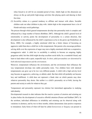 65
when forced to sit still for an extended period of time. Adults high on this dimension are
always on the go and prefer high-energy activities like playing sports and dancing in their
free time.
(3) Sociability relates to a general tendency to affiliate and interact with others. Sociable
children seek out other children to play with. Adults high in this temperament have a lot of
friends and enjoy social gatherings.
The process through which general temperaments develop into personality traits is complex and
influenced by a large number of factors (Rothbart, 2007). Although the child’s general level of
emotionality or activity points the development of personality in a certain direction, that
development is also influenced by the child’s experiences as he or she grows up (Neiderhiser, &
Reiss, 2008). For example, a highly emotional child has a better chance of becoming an
aggressive adult than does a child low in this temperament. But parents who encourage problem-
solving skills over the expression of anger may turn a highly emotional child into a cooperative,
nonaggressive adult. A child low in sociability is unlikely to become an outgoing, highly
gregarious adult, but that child might develop excellent social skills, be a wonderful friend, and
learn to lead others with a quiet, respectful style. In short, adult personalities are determined by
both inherited temperament and the environment.
Moreover, temperament influences the environment, and the environment then influences the
way temperament develops into stable personality traits. Two children born with identical
temperaments can grow up to be two very different people. A child with a high activity level
may become an aggressive, achieving, or athletic adult. But that child will probably not become
lazy and indifferent. A child does not represent a blank slate on which parents may draw
whatever personality they desire. But neither is a child’s personality set at birth, leaving the
parents and society to settle for whatever they get.
Temperament and personality represent two distinct but interrelated approaches to studying
individuality.
Developmental research to date indicates that the reactive systems of emotion and orienting are
in place before the development of executive effortful attention (Posner and Rothbart 2007). In
the newborn, individual differences in irritability and orienting can be observed along with
variations in alertness, and by two to three months, infants demonstrate clear positive responses
to stimulation. Early forms of what will later be called Extraversion or Surgency are present in
 