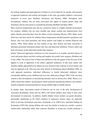 66
the smiling, laughter and rapid approach of infants to a novel object by six months, and measures
of approach tendencies and smiling and laughter at this early age predict children’s extraverted
tendencies at seven years (Rothbart, Derryberry and Hershey, 2000). Throughout early
development, children who are more extraverted also appear to express greater anger and
frustration, and are more prone to externalizing disorders (Rothbart and Bates 2006).
More extrovert temperament may also be a protective factor in a highly stressful environment.
For instance, children who are more sociable may attract warmth and responsiveness from
adults, thereby protecting them from the effects of poor parenting (Werner 1985). Better social
skills have also been shown for children whose temperament matched parental expectations and
desires, who were more persistent, and whose parents were higher on warmth (Paterson and
Sanson, 1999). When infants are four months of age, their distress and body movement to
laboratory-presented stimulation predict later fear and behavioral inhibition. Positive affect and
body movement, on the other hand, predict later surgency.
Infants’ behavioral approaches tendencies are also measured at six months, and their latency to
reach and grasp objects and their smiling and laughter also predict later surgency (Rothbart and
Evans, 2000). The onset of fear or behavioral inhibition in the last quarter of the first year of life
appears to work in opposition to the infant’s approach tendencies, in that some infants who
formerly rapidly approached novel objects are now slowed in their response to novel stimuli, and
may not approach at all. They may also show distress to threatening objects (Rothbart 1988). As
with approach tendencies, individual differences in fearful behavioral inhibition show
considerable stability across childhood and even into adolescence (Kagan 1998). It has also been
related to later development of internalizing disorders such as anxiety (Fox 2004). Morris et al.
(2002) found that mothers’ psychological control predicted internalizing behavior and mothers’
hostility predicted externalizing behavior among children high in irritable distress.
In another study, fear-related control of behavior can be seen in the early development of
conscience (Kochanska, Aksan and Joy 2007), with fearful children more likely to show early
development of conscience. In addition, fearful children whose mothers use gentle discipline,
presumably capitalizing on the child’s tendency to experience anxious states, are especially
likely to develop internalized conscience. Kochanska et al. (2007) have replicated findings by
Kochanska (1997) that, among children who were less fearful at twenty-two months, a positive
mother-child relationship rather than maternal discipline at twenty-two months predicted a
 