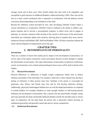 67
stronger moral self at three years. More fearful infants also later tend to be empathetic and
susceptible to guilt reactions in childhood (Rothbart, Ahadi and Hershey 1994). Thus, fear can be
seen as a basic control mechanism that is important in socialization, with the pathway toward
conscience altered depending on the fearfulness of the child.
Beyond the inhibitory control provided by fear, later developing Effortful Control makes a
crucial contribution to socialization. Effortful Control is defined as the ability to inhibit a pre-
potent response and to activate a non-prepotent response, to detect errors and to engage in
planning. As executive attention skills develop in the second or third years of life and beyond,
individuals can voluntarily deploy their attention, allowing them to regulate their more reactive
tendencies (Posner and Rothbart 2007; Ruff and Rothbart 1996). All these researches indicate the
nature and development of temperaments across the ages.
CHAPTER TWO
2. DETERMINANTS OF PERSONALITY
Introduction
There are a number of factors that mainly put its impact in the development of personality; we
review some of the aspects stressed by various personality theorists in their attempts to explain
the determinants of personality. The major determinants of personality are physical, intellectual,
sexual, environmental, socio-cultural and psychological; these issues will be dealt in detail in this
chapter.
2.1. Physical Determinants
Physical differences i.e. differences in height, weight, complexion, bodily form or defects
influence personality of the individual. For example a child who is short statured may develop a
feeling of inferiority if other persons tease him. Similarly if the person is overweight his
playmates, class fellows and friends tease him and he will develop inferiority feelings.
Additionally, physically handicapped children have no well developed personalities as compared
to normal children. For example, blindness or weak eyesight, deafness or dull hearing directly
influences the development of personality. But, a person who has good health, strength, energy
and vigor generally develops emotionally balanced attitude towards life and takes part in various
types of competition. On the other hand, the person who is physically inferior develops an
unbalanced personality and generally cannot take part in various competitions.
2.2. Intellectual Determinants
 