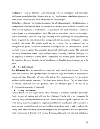 68
Intelligence: There is definitely some relationship between intelligence and personality.
Intelligence is mainly hereditary. Persons who are very intelligent can make better adjustment in
home, school and society than those persons who are less intelligent.
The field of evolutionary psychology also stresses the role of genetics and evolved adaptations in
its explanation of personality. Thus, the question is not whether genes influence personality, but
rather to what degree and in what manner. The question of how much personality is influenced
by inheritance is as old as psychology itself. The nativism–empiricism controversy (the nature–
nurture controversy) exists in every major category within psychology, including personality
theory. In general, the nativists claim that an important attribute, such as intelligence, is largely
genetically determined. The nativist would say, for example, that the maximum level of
intelligence that people can attain is determined at conception, and life’s circumstances, at best,
can help people to realize this genetically determined intellectual potential. The empiricist,
conversely, believes that people’s major attributes largely created by experience. Intelligence, to
the empiricist, is determined more by people’s experiences than by their genetic endowment. To
the empiricist, the upper limit of a person’s intelligence is found in the environment, not in the
genes.
2.3. Sex Determinants
Sex differences: Boys are generally more assertive, tough minded and vigorous. They have
better need to succeed with regard to interest and aptitudes. Boys show interest in machinery and
outdoor activities. They prefer adventures. But girls are less vigorous games. They are quieter,
and interested in personal appearance. They have better sense of fine art. They are more injured
by personal, emotional and social problems. Thus sex differences play a vital role in the
development of personality of individual.
2.4. Family Determinants
Familial factors are also major factors which influence to determine individual personality.
Family consists of husband and wife and their children's. Family role is very important for
nurturing and personality development of their children. Family will guide, supervise, take care
of all family members, cooperation, Organizational Behavior coordination and cooperation in
work and also explained the role and responsibilities towards the family, society and real life.
Family either directly or indirectly influence to person for development of individual personality.
Family atmosphere if disruptive will produce disrupted, delinquent, backward and maladjusted
 