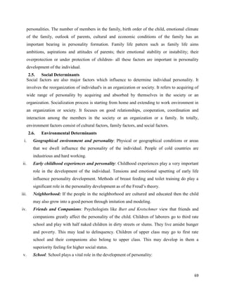 69
personalities. The number of members in the family, birth order of the child, emotional climate
of the family, outlook of parents, cultural and economic conditions of the family has an
important bearing in personality formation. Family life pattern such as family life aims
ambitions, aspirations and attitudes of parents; their emotional stability or instability; their
overprotection or under protection of children- all these factors are important in personality
development of the individual.
2.5. Social Determinants
Social factors are also major factors which influence to determine individual personality. It
involves the reorganization of individual's in an organization or society. It refers to acquiring of
wide range of personality by acquiring and absorbed by themselves in the society or an
organization. Socialization process is starting from home and extending to work environment in
an organization or society. It focuses on good relationships, cooperation, coordination and
interaction among the members in the society or an organization or a family. In totally,
environment factors consist of cultural factors, family factors, and social factors.
2.6. Environmental Determinants
i. Geographical environment and personality: Physical or geographical conditions or areas
that we dwell influence the personality of the individual. People of cold countries are
industrious and hard working.
ii. Early childhood experiences and personality: Childhood experiences play a very important
role in the development of the individual. Tensions and emotional upsetting of early life
influence personality development. Methods of breast feeding and toilet training do play a
significant role in the personality development as of the Freud’s theory.
iii. Neighborhood: If the people in the neighborhood are cultured and educated then the child
may also grow into a good person through imitation and modeling.
iv. Friends and Companions: Psychologists like Burt and Kretschmer view that friends and
companions greatly affect the personality of the child. Children of laborers go to third rate
school and play with half naked children in dirty streets or slums. They live amidst hunger
and poverty. This may lead to delinquency. Children of upper class may go to first rate
school and their companions also belong to upper class. This may develop in them a
superiority feeling for higher social status.
v. School: School plays a vital role in the development of personality:
 
