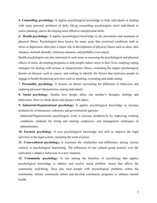 7
5. Counselling psychology: It applies psychological knowledge to help individuals in dealing
with many personal problems of daily life.eg counselling psychologists assist individuals in
career planning, and in developing more effective interpersonal skills.
6. Health psychology: It applies psychological knowledge to the prevention and treatment of
physical illness. Psychologists have known for many years that emotional conditions such as
stress or depression often play a major role in development of physical illness such as ulcer, skin
diseases, stomach disorder, infectious diseases, and probably even cancer.
Health psychologists are also interested in such areas as assessing the psychological and physical
effects of stress, developing programs to help people reduce stress in their lives, studying coping
strategies for dealing with serious or characteristics illness, evaluating the impact psychological
factors on diseases such as cancer, and seeking to identify the factors that motivates people to
engage in health threatening activities such as smoking, overeating and under eating.
7. Personality psychology: It focuses on factors accounting for difference in behaviour and
enduring personal characteristics among individuals.
8. Social psychology: Studies how people affect one another’s thoughts, feelings and
behaviours. How we think about and interact with others.
9. Industrial-Organizational psychology: It applies psychological knowledge to increase
productivity in businesses, industries and governmental agencies.
Industrial/Organizational psychologists work to increase productivity by improving working
conditions, methods for hiring and training employees, and management techniques of
administrators.
10. Forensic psychology: It uses psychological knowledge and skill to improve the legal
activities in the legal system, including the work of juries.
11. Cross-cultural psychology: It examines the similarities and differences among various
cultures in psychological functioning. The influences of one cultural group practice over the
individual’s adaptive behaviour in a new situation.
12. Community psychology: Is one among the branches of psychology that applies
psychological knowledge to address and resolve social problem /issues that affects the
community well-being. They also treat people with psychological problems within the
community, initiate community action and develop community programs to enhance mental
health.
 