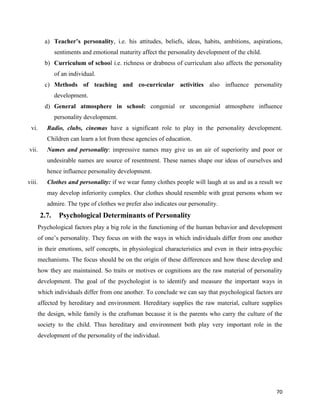 70
a) Teacher’s personality, i.e. his attitudes, beliefs, ideas, habits, ambitions, aspirations,
sentiments and emotional maturity affect the personality development of the child.
b) Curriculum of school i.e. richness or drabness of curriculum also affects the personality
of an individual.
c) Methods of teaching and co-curricular activities also influence personality
development.
d) General atmosphere in school: congenial or uncongenial atmosphere influence
personality development.
vi. Radio, clubs, cinemas have a significant role to play in the personality development.
Children can learn a lot from these agencies of education.
vii. Names and personality: impressive names may give us an air of superiority and poor or
undesirable names are source of resentment. These names shape our ideas of ourselves and
hence influence personality development.
viii. Clothes and personality: if we wear funny clothes people will laugh at us and as a result we
may develop inferiority complex. Our clothes should resemble with great persons whom we
admire. The type of clothes we prefer also indicates our personality.
2.7. Psychological Determinants of Personality
Psychological factors play a big role in the functioning of the human behavior and development
of one’s personality. They focus on with the ways in which individuals differ from one another
in their emotions, self concepts, in physiological characteristics and even in their intra-psychic
mechanisms. The focus should be on the origin of these differences and how these develop and
how they are maintained. So traits or motives or cognitions are the raw material of personality
development. The goal of the psychologist is to identify and measure the important ways in
which individuals differ from one another. To conclude we can say that psychological factors are
affected by hereditary and environment. Hereditary supplies the raw material, culture supplies
the design, while family is the craftsman because it is the parents who carry the culture of the
society to the child. Thus hereditary and environment both play very important role in the
development of the personality of the individual.
 