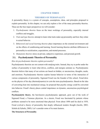 71
CHAPTER THREE
THEORIES OF PERSONALITY
A personality theory is a system of concepts, assumptions, ideas, and principles proposed to
explain personality. In this chapter, we can only explore a few of the many personality theories.
These are the four major perspectives we will consider:
1. Psychodynamic theories focus on the inner workings of personality, especially internal
conflicts and struggles.
2. Trait and type theories attempt to learn what traits make up personality and how they relate
to actual behavior.
3. Behavioral and social learning theories place importance on the external environment and
on the effects of conditioning and learning. Social learning theories attribute differences in
personality to socialization, expectations, and mental processes.
4. Humanistic theories stress on private, subjective experience, and personal growth.
3.1. Psychodynamic Theories of Personality
How do psychodynamic theories explain personality?
Psychodynamic theorists are not content with studying traits. Instead, they try to probe under the
surface of personality to learn what drives, conflicts, and energies animate us. Psychodynamic
theorists believe that many of our actions are based on hidden, or unconscious, thoughts, needs,
and emotions. Psychodynamic theories explain human behavior in terms of the interaction of
various components of personality. Sigmund Freud was the founder of this school. Freud drew
on the physics of his day (thermodynamics) to coin the term psychodynamics. Based on the idea
of converting heat into mechanical energy, he proposed that psychic energy could be converted
into behavior. Freud’s theory places central importance on dynamic, unconscious psychological
conflicts.
Psychoanalytic theory, the best-known psychodynamic approach, grew out of the work of
Sigmund Freud, a Viennese physician. As a doctor, Freud was fascinated by patients whose
problems seemed to be more emotional than physical. From about 1890 until he died in 1939,
Freud evolved a theory of personality that deeply influenced modern thought (Jacobs, 2003;
Schultz & Schultz, 2005). Let’s consider some of its main features.
The Structures of Personality
 