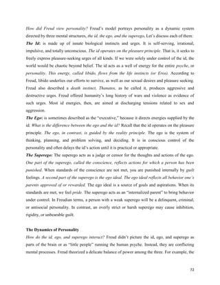 72
How did Freud view personality? Freud’s model portrays personality as a dynamic system
directed by three mental structures, the id, the ego, and the superego. Let’s discuss each of them:
The Id: is made up of innate biological instincts and urges. It is self-serving, irrational,
impulsive, and totally unconscious. The id operates on the pleasure principle. That is, it seeks to
freely express pleasure-seeking urges of all kinds. If we were solely under control of the id, the
world would be chaotic beyond belief. The id acts as a well of energy for the entire psyche, or
personality. This energy, called libido, flows from the life instincts (or Eros). According to
Freud, libido underlies our efforts to survive, as well as our sexual desires and pleasure seeking.
Freud also described a death instinct, Thanatos, as he called it, produces aggressive and
destructive urges. Freud offered humanity’s long history of wars and violence as evidence of
such urges. Most id energies, then, are aimed at discharging tensions related to sex and
aggression.
The Ego: is sometimes described as the “executive,” because it directs energies supplied by the
id. What is the difference between the ego and the id? Recall that the id operates on the pleasure
principle. The ego, in contrast, is guided by the reality principle. The ego is the system of
thinking, planning, and problem solving, and deciding. It is in conscious control of the
personality and often delays the id’s action until it is practical or appropriate.
The Superego: The superego acts as a judge or censor for the thoughts and actions of the ego.
One part of the superego, called the conscience, reflects actions for which a person has been
punished. When standards of the conscience are not met, you are punished internally by guilt
feelings. A second part of the superego is the ego ideal. The ego ideal reflects all behavior one’s
parents approved of or rewarded. The ego ideal is a source of goals and aspirations. When its
standards are met, we feel pride. The superego acts as an “internalized parent” to bring behavior
under control. In Freudian terms, a person with a weak superego will be a delinquent, criminal,
or antisocial personality. In contrast, an overly strict or harsh superego may cause inhibition,
rigidity, or unbearable guilt.
The Dynamics of Personality
How do the id, ego, and superego interact? Freud didn’t picture the id, ego, and superego as
parts of the brain or as “little people” running the human psyche. Instead, they are conflicting
mental processes. Freud theorized a delicate balance of power among the three. For example, the
 