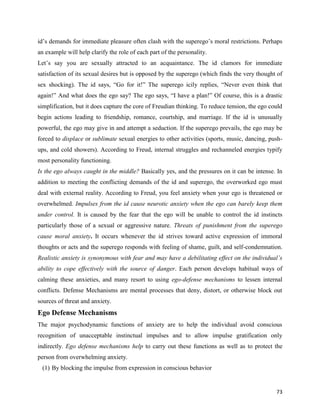 73
id’s demands for immediate pleasure often clash with the superego’s moral restrictions. Perhaps
an example will help clarify the role of each part of the personality.
Let’s say you are sexually attracted to an acquaintance. The id clamors for immediate
satisfaction of its sexual desires but is opposed by the superego (which finds the very thought of
sex shocking). The id says, “Go for it!” The superego icily replies, “Never even think that
again!” And what does the ego say? The ego says, “I have a plan!” Of course, this is a drastic
simplification, but it does capture the core of Freudian thinking. To reduce tension, the ego could
begin actions leading to friendship, romance, courtship, and marriage. If the id is unusually
powerful, the ego may give in and attempt a seduction. If the superego prevails, the ego may be
forced to displace or sublimate sexual energies to other activities (sports, music, dancing, push-
ups, and cold showers). According to Freud, internal struggles and rechanneled energies typify
most personality functioning.
Is the ego always caught in the middle? Basically yes, and the pressures on it can be intense. In
addition to meeting the conflicting demands of the id and superego, the overworked ego must
deal with external reality. According to Freud, you feel anxiety when your ego is threatened or
overwhelmed. Impulses from the id cause neurotic anxiety when the ego can barely keep them
under control. It is caused by the fear that the ego will be unable to control the id instincts
particularly those of a sexual or aggressive nature. Threats of punishment from the superego
cause moral anxiety. It occurs whenever the id strives toward active expression of immoral
thoughts or acts and the superego responds with feeling of shame, guilt, and self-condemnation.
Realistic anxiety is synonymous with fear and may have a debilitating effect on the individual’s
ability to cope effectively with the source of danger. Each person develops habitual ways of
calming these anxieties, and many resort to using ego-defense mechanisms to lessen internal
conflicts. Defense Mechanisms are mental processes that deny, distort, or otherwise block out
sources of threat and anxiety.
Ego Defense Mechanisms
The major psychodynamic functions of anxiety are to help the individual avoid conscious
recognition of unacceptable instinctual impulses and to allow impulse gratification only
indirectly. Ego defense mechanisms help to carry out these functions as well as to protect the
person from overwhelming anxiety.
(1) By blocking the impulse from expression in conscious behavior
 
