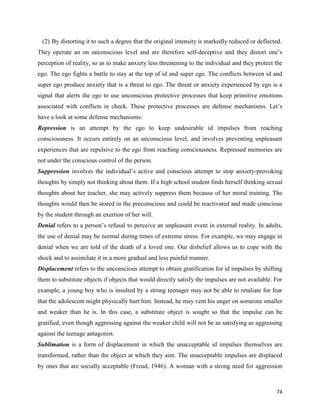 74
(2) By distorting it to such a degree that the original intensity is markedly reduced or deflected.
They operate an on unconscious level and are therefore self-deceptive and they distort one’s
perception of reality, so as to make anxiety less threatening to the individual and they protect the
ego. The ego fights a battle to stay at the top of id and super ego. The conflicts between id and
super ego produce anxiety that is a threat to ego. The threat or anxiety experienced by ego is a
signal that alerts the ego to use unconscious protective processes that keep primitive emotions
associated with conflicts in check. These protective processes are defense mechanisms. Let’s
have a look at some defense mechanisms:
Repression is an attempt by the ego to keep undesirable id impulses from reaching
consciousness. It occurs entirely on an unconscious level, and involves preventing unpleasant
experiences that are repulsive to the ego from reaching consciousness. Repressed memories are
not under the conscious control of the person.
Suppression involves the individual’s active and conscious attempt to stop anxiety-provoking
thoughts by simply not thinking about them. If a high school student finds herself thinking sexual
thoughts about her teacher, she may actively suppress them because of her moral training. The
thoughts would then be stored in the preconscious and could be reactivated and made conscious
by the student through an exertion of her will.
Denial refers to a person’s refusal to perceive an unpleasant event in external reality. In adults,
the use of denial may be normal during times of extreme stress. For example, we may engage in
denial when we are told of the death of a loved one. Our disbelief allows us to cope with the
shock and to assimilate it in a more gradual and less painful manner.
Displacement refers to the unconscious attempt to obtain gratification for id impulses by shifting
them to substitute objects if objects that would directly satisfy the impulses are not available. For
example, a young boy who is insulted by a strong teenager may not be able to retaliate for fear
that the adolescent might physically hurt him. Instead, he may vent his anger on someone smaller
and weaker than he is. In this case, a substitute object is sought so that the impulse can be
gratified, even though aggressing against the weaker child will not be as satisfying as aggressing
against the teenage antagonist.
Sublimation is a form of displacement in which the unacceptable id impulses themselves are
transformed, rather than the object at which they aim. The unacceptable impulses are displaced
by ones that are socially acceptable (Freud, 1946). A woman with a strong need for aggression
 