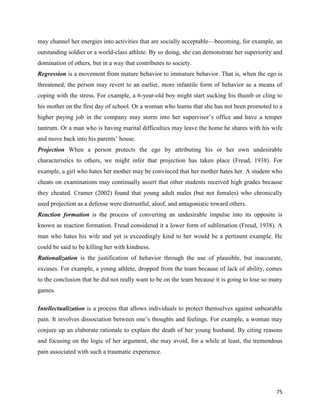 75
may channel her energies into activities that are socially acceptable—becoming, for example, an
outstanding soldier or a world-class athlete. By so doing, she can demonstrate her superiority and
domination of others, but in a way that contributes to society.
Regression is a movement from mature behavior to immature behavior. That is, when the ego is
threatened, the person may revert to an earlier, more infantile form of behavior as a means of
coping with the stress. For example, a 6-year-old boy might start sucking his thumb or cling to
his mother on the first day of school. Or a woman who learns that she has not been promoted to a
higher paying job in the company may storm into her supervisor’s office and have a temper
tantrum. Or a man who is having marital difficulties may leave the home he shares with his wife
and move back into his parents’ house.
Projection When a person protects the ego by attributing his or her own undesirable
characteristics to others, we might infer that projection has taken place (Freud, 1938). For
example, a girl who hates her mother may be convinced that her mother hates her. A student who
cheats on examinations may continually assert that other students received high grades because
they cheated. Cramer (2002) found that young adult males (but not females) who chronically
used projection as a defense were distrustful, aloof, and antagonistic toward others.
Reaction formation is the process of converting an undesirable impulse into its opposite is
known as reaction formation. Freud considered it a lower form of sublimation (Freud, 1938). A
man who hates his wife and yet is exceedingly kind to her would be a pertinent example. He
could be said to be killing her with kindness.
Rationalization is the justification of behavior through the use of plausible, but inaccurate,
excuses. For example, a young athlete, dropped from the team because of lack of ability, comes
to the conclusion that he did not really want to be on the team because it is going to lose so many
games.
Intellectualization is a process that allows individuals to protect themselves against unbearable
pain. It involves dissociation between one’s thoughts and feelings. For example, a woman may
conjure up an elaborate rationale to explain the death of her young husband. By citing reasons
and focusing on the logic of her argument, she may avoid, for a while at least, the tremendous
pain associated with such a traumatic experience.
 