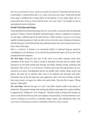 77
How does psychoanalytic theory explain personality development? Freud theorized that the core
of personality is formed before age 6 in a series of psychosexual stages. Freud believed that
erotic urges in childhood have lasting effects on development. As you might expect, this is a
controversial idea. However, Freud used the terms “sex” and “erotic” very broadly to refer to
many physical sources of pleasure.
Freud’s Psychosexual Stages
Freud identified four psychosexual stages, the oral, anal, phallic, and genital. (He also described
a period of “latency” between the phallic and genital stages. Latency is explained in a moment.)
At each stage, a different part of the body becomes a child’s primary erogenous zone (an area
capable of producing pleasure). Each area then serves as the main source of pleasure, frustration,
and self-expression. Freud believed that many adult personality traits can be traced to fixations in
one or more of the stages.
What is a fixation? A fixation is an unresolved conflict or emotional hang-up caused by
overindulgence or by frustration. As we describe the psychosexual stages you’ll see why Freud
considered fixations important.
The Oral Stage: During the first year of life, most of an infant’s pleasure comes from
stimulation of the mouth. If a child is overfed or frustrated, oral traits may be created. Adult
expressions of oral needs include gum chewing; nail biting, smoking, kissing, overeating, and
alcoholism. What if there is an oral fixation? Fixation early in the oral stage produces an oral-
dependent personality. Oral-dependent persons are gullible (they swallow things easily!) and
passive and need lots of attention (they want to be mothered and showered with gifts).
Frustrations later in the oral stage may cause aggression, often in the form of biting. Fixations
here create cynical, oral-aggressive adults who exploit others. They also like to argue. (“Biting
sarcasm” is their gift!)
The Anal Stage: Between the ages of 1 and 3, the child’s attention shifts to the process of
elimination. When parents attempt toilet training, the child can gain approval or express rebellion
or aggression by “holding on” or by “letting go.” Therefore, harsh or lenient toilet training can
cause an anal fixation that may lock such responses into personality. Freud described the anal-
retentive (holding-on) personality as obstinate, stingy, orderly, and compulsively clean. The
anal-expulsive (letting-go) personality is disorderly, destructive, cruel, or messy.
 