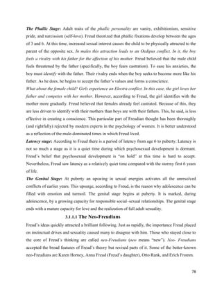 78
The Phallic Stage: Adult traits of the phallic personality are vanity, exhibitionism, sensitive
pride, and narcissism (self-love). Freud theorized that phallic fixations develop between the ages
of 3 and 6. At this time, increased sexual interest causes the child to be physically attracted to the
parent of the opposite sex. In males this attraction leads to an Oedipus conflict. In it, the boy
feels a rivalry with his father for the affection of his mother. Freud believed that the male child
feels threatened by the father (specifically, the boy fears castration). To ease his anxieties, the
boy must identify with the father. Their rivalry ends when the boy seeks to become more like his
father. As he does, he begins to accept the father’s values and forms a conscience.
What about the female child? Girls experience an Electra conflict. In this case, the girl loves her
father and competes with her mother. However, according to Freud, the girl identifies with the
mother more gradually. Freud believed that females already feel castrated. Because of this, they
are less driven to identify with their mothers than boys are with their fathers. This, he said, is less
effective in creating a conscience. This particular part of Freudian thought has been thoroughly
(and rightfully) rejected by modern experts in the psychology of women. It is better understood
as a reflection of the male-dominated times in which Freud lived.
Latency stage: According to Freud there is a period of latency from age 6 to puberty. Latency is
not so much a stage as it is a quiet time during which psychosexual development is dormant.
Freud’s belief that psychosexual development is “on hold” at this time is hard to accept.
Nevertheless, Freud saw latency as a relatively quiet time compared with the stormy first 6 years
of life.
The Genital Stage: At puberty an upswing in sexual energies activates all the unresolved
conflicts of earlier years. This upsurge, according to Freud, is the reason why adolescence can be
filled with emotion and turmoil. The genital stage begins at puberty. It is marked, during
adolescence, by a growing capacity for responsible social–sexual relationships. The genital stage
ends with a mature capacity for love and the realization of full adult sexuality.
3.1.1.1 The Neo-Freudians
Freud’s ideas quickly attracted a brilliant following. Just as rapidly, the importance Freud placed
on instinctual drives and sexuality caused many to disagree with him. Those who stayed close to
the core of Freud’s thinking are called neo-Freudians (neo means “new”). Neo- Freudians
accepted the broad features of Freud’s theory but revised parts of it. Some of the better-known
neo-Freudians are Karen Horney, Anna Freud (Freud’s daughter), Otto Rank, and Erich Fromm.
 