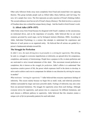79
Other early followers broke away more completely from Freud and created their own opposing
theories. This group includes people such as Alfred Adler, Harry Sullivan, and Carl Jung. For
now, let’s sample four views. The first represents an early rejection of Freud’s thinking (Adler).
The second embraces most but not all of Freud’s theory (Horney). The third involves a carryover
of Freudian ideas into a related but unique theory (Jung). And the fourth is Erich Fromm’s work.
1) Alfred Adler (1870–1937)
Adler broke away from Freud because he disagreed with Freud’s emphasis on the unconscious,
on instinctual drives, and on the importance of sexuality. Adler believed that we are social
creatures governed by social urges, not by biological instincts (Shulman, 2004). According to
Adler, Individual Psychology is a science that attempts to understand the experiences and
behavior of each person as an organized entity. He believed that all actions are guided by a
person’s fundamental attitudes toward life.
The Struggle for Perfection
In Adler’s view, the main driving force in personality is a striving for superiority. This striving,
he said, is a struggle to overcome imperfections or inferiority, an upward drive for competence,
completion, and mastery of shortcomings. People have a purpose in life, to attain perfection and
are motivated to strive toward attainment of this ideal. This movement toward perfection or
completion, this is known as the struggle for perfection. Adler’s efforts is to understand “that
mysterious creative power of life, the power which expresses itself in the desire to develop, to
strive and to achieve and even to compensate for defeats in one direction by striving for success
in another”
What motivates “striving for superiority”? Adler believed that everyone experiences feelings of
inferiority. This occurs mainly because we begin life as small, weak, and relatively powerless
children surrounded by larger and more powerful adults. Feelings of inferiority may also come
from our personal limitations. The struggle for superiority arises from such feelings. Although
everyone strives for superiority, each person tries to compensate for different limitations, and
each chooses a different pathway to superiority. Adler believed that this situation creates a
unique style of life (or personality pattern) for each individual.
 