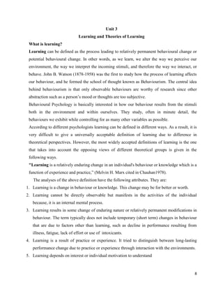 8
Unit 3
Learning and Theories of Learning
What is learning?
Learning can be defined as the process leading to relatively permanent behavioural change or
potential behavioural change. In other words, as we learn, we alter the way we perceive our
environment, the way we interpret the incoming stimuli, and therefore the way we interact, or
behave. John B. Watson (1878-1958) was the first to study how the process of learning affects
our behaviour, and he formed the school of thought known as Behaviourism. The central idea
behind behaviourism is that only observable behaviours are worthy of research since other
abstraction such as a person’s mood or thoughts are too subjective.
Behavioural Psychology is basically interested in how our behaviour results from the stimuli
both in the environment and within ourselves. They study, often in minute detail, the
behaviours we exhibit while controlling for as many other variables as possible.
According to different psychologists learning can be defined in different ways. As a result, it is
very difficult to give a universally acceptable definition of learning due to difference in
theoretical perspectives. However, the most widely accepted definitions of learning is the one
that takes into account the opposing views of different theoretical groups is given in the
following ways.
"Learning is a relatively enduring change in an individual's behaviour or knowledge which is a
function of experience and practice,” (Melvin H. Marx cited in Chauhan1978).
The analyses of the above definition have the following attributes. They are:
1. Learning is a change in behaviour or knowledge. This change may be for better or worth.
2. Learning cannot be directly observable but manifests in the activities of the individual
because, it is an internal mental process.
3. Learning results in some change of enduring nature or relatively permanent modifications in
behaviour. The term typically does not include temporary (short term) changes in behaviour
that are due to factors other than learning, such as decline in performance resulting from
illness, fatigue, lack of effort or use of intoxicants.
4. Learning is a result of practice or experience. It tried to distinguish between long-lasting
performance change due to practice or experience through interaction with the environments.
5. Learning depends on interest or individual motivation to understand
 