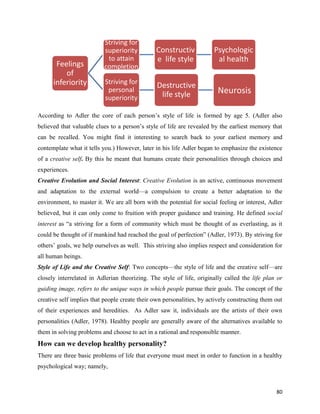 80
According to Adler the core of each person’s style of life is formed by age 5. (Adler also
believed that valuable clues to a person’s style of life are revealed by the earliest memory that
can be recalled. You might find it interesting to search back to your earliest memory and
contemplate what it tells you.) However, later in his life Adler began to emphasize the existence
of a creative self. By this he meant that humans create their personalities through choices and
experiences.
Creative Evolution and Social Interest: Creative Evolution is an active, continuous movement
and adaptation to the external world—a compulsion to create a better adaptation to the
environment, to master it. We are all born with the potential for social feeling or interest, Adler
believed, but it can only come to fruition with proper guidance and training. He defined social
interest as “a striving for a form of community which must be thought of as everlasting, as it
could be thought of if mankind had reached the goal of perfection” (Adler, 1973). By striving for
others’ goals, we help ourselves as well. This striving also implies respect and consideration for
all human beings.
Style of Life and the Creative Self: Two concepts—the style of life and the creative self—are
closely interrelated in Adlerian theorizing. The style of life, originally called the life plan or
guiding image, refers to the unique ways in which people pursue their goals. The concept of the
creative self implies that people create their own personalities, by actively constructing them out
of their experiences and heredities. As Adler saw it, individuals are the artists of their own
personalities (Adler, 1978). Healthy people are generally aware of the alternatives available to
them in solving problems and choose to act in a rational and responsible manner.
How can we develop healthy personality?
There are three basic problems of life that everyone must meet in order to function in a healthy
psychological way; namely,
Feelings
of
inferiority
Striving for
superiority
to attain
completion
Constructiv
e life style
Psychologic
al health
Striving for
personal
superiority
Destructive
life style Neurosis
 