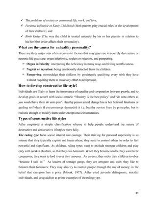 81
 The problems of society or communal life, work, and love,
 Parental Influence in Early Childhood (Both parents play crucial roles in the development
of their children); and
 Birth Order (The way the child is treated uniquely by his or her parents in relation to
his/her birth order affects their personality).
What are the causes for unhealthy personality?
There are three major sets of environmental factors that may give rise to severely destructive or
neurotic life goals are: organ inferiority, neglect or rejection, and pampering.
 Organ inferiority: interpreting the deficiency in many ways and felling worthlessness.
 Neglect or rejection: being emotionally detached from the children.
 Pampering: overindulge their children by persistently gratifying every wish they have
without requiring them to make any effort to reciprocate.
How to develop constructive life style?
Individuals are likely to learn the importance of equality and cooperation between people, and to
develop goals in accord with social interest. “Honesty is the best policy” and “do unto others as
you would have them do unto you”. Healthy person could change his or her fictional finalisms or
guiding self-ideals if circumstances demanded it i.e. healthy person lives by principles, but is
realistic enough to modify them under exceptional circumstances.
Types of constructive life styles
Adler employed a simple classification scheme to help people understand the nature of
destructive and constructive lifestyles more fully.
The ruling type lacks social interest and courage. Their striving for personal superiority is so
intense that they typically exploit and harm others; they need to control others in order to feel
powerful and significant. As children, ruling types want to exclude stronger children and play
only with weaker children, so that they can dominate. When they become adults, they want to be
conquerors; they want to lord it over their spouses. As parents, they order their children to obey
“because I said so!” As leaders of teenage gangs, they are arrogant and vain; they like to
threaten their followers: They may also try to control people through the use of money, in the
belief that everyone has a price (Mosak, 1977). Adler cited juvenile delinquents, suicidal
individuals, and drug addicts as prime examples of the ruling type.
 