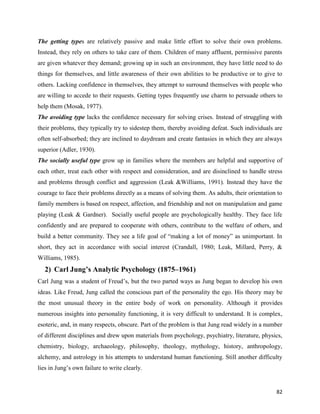 82
The getting types are relatively passive and make little effort to solve their own problems.
Instead, they rely on others to take care of them. Children of many affluent, permissive parents
are given whatever they demand; growing up in such an environment, they have little need to do
things for themselves, and little awareness of their own abilities to be productive or to give to
others. Lacking confidence in themselves, they attempt to surround themselves with people who
are willing to accede to their requests. Getting types frequently use charm to persuade others to
help them (Mosak, 1977).
The avoiding type lacks the confidence necessary for solving crises. Instead of struggling with
their problems, they typically try to sidestep them, thereby avoiding defeat. Such individuals are
often self-absorbed; they are inclined to daydream and create fantasies in which they are always
superior (Adler, 1930).
The socially useful type grow up in families where the members are helpful and supportive of
each other, treat each other with respect and consideration, and are disinclined to handle stress
and problems through conflict and aggression (Leak &Williams, 1991). Instead they have the
courage to face their problems directly as a means of solving them. As adults, their orientation to
family members is based on respect, affection, and friendship and not on manipulation and game
playing (Leak & Gardner). Socially useful people are psychologically healthy. They face life
confidently and are prepared to cooperate with others, contribute to the welfare of others, and
build a better community. They see a life goal of “making a lot of money” as unimportant. In
short, they act in accordance with social interest (Crandall, 1980; Leak, Millard, Perry, &
Williams, 1985).
2) Carl Jung’s Analytic Psychology (1875–1961)
Carl Jung was a student of Freud’s, but the two parted ways as Jung began to develop his own
ideas. Like Freud, Jung called the conscious part of the personality the ego. His theory may be
the most unusual theory in the entire body of work on personality. Although it provides
numerous insights into personality functioning, it is very difficult to understand. It is complex,
esoteric, and, in many respects, obscure. Part of the problem is that Jung read widely in a number
of different disciplines and drew upon materials from psychology, psychiatry, literature, physics,
chemistry, biology, archaeology, philosophy, theology, mythology, history, anthropology,
alchemy, and astrology in his attempts to understand human functioning. Still another difficulty
lies in Jung’s own failure to write clearly.
 