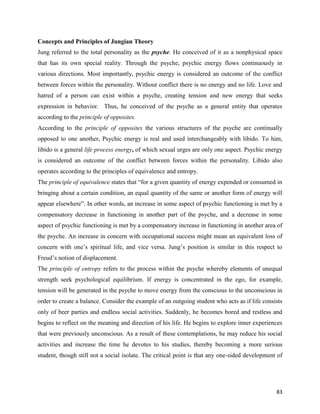 83
Concepts and Principles of Jungian Theory
Jung referred to the total personality as the psyche. He conceived of it as a nonphysical space
that has its own special reality. Through the psyche, psychic energy flows continuously in
various directions. Most importantly, psychic energy is considered an outcome of the conflict
between forces within the personality. Without conflict there is no energy and no life. Love and
hatred of a person can exist within a psyche, creating tension and new energy that seeks
expression in behavior. Thus, he conceived of the psyche as a general entity that operates
according to the principle of opposites.
According to the principle of opposites the various structures of the psyche are continually
opposed to one another. Psychic energy is real and used interchangeably with libido. To him,
libido is a general life process energy, of which sexual urges are only one aspect. Psychic energy
is considered an outcome of the conflict between forces within the personality. Libido also
operates according to the principles of equivalence and entropy.
The principle of equivalence states that “for a given quantity of energy expended or consumed in
bringing about a certain condition, an equal quantity of the same or another form of energy will
appear elsewhere”. In other words, an increase in some aspect of psychic functioning is met by a
compensatory decrease in functioning in another part of the psyche, and a decrease in some
aspect of psychic functioning is met by a compensatory increase in functioning in another area of
the psyche. An increase in concern with occupational success might mean an equivalent loss of
concern with one’s spiritual life, and vice versa. Jung’s position is similar in this respect to
Freud’s notion of displacement.
The principle of entropy refers to the process within the psyche whereby elements of unequal
strength seek psychological equilibrium. If energy is concentrated in the ego, for example,
tension will be generated in the psyche to move energy from the conscious to the unconscious in
order to create a balance. Consider the example of an outgoing student who acts as if life consists
only of beer parties and endless social activities. Suddenly, he becomes bored and restless and
begins to reflect on the meaning and direction of his life. He begins to explore inner experiences
that were previously unconscious. As a result of these contemplations, he may reduce his social
activities and increase the time he devotes to his studies, thereby becoming a more serious
student, though still not a social isolate. The critical point is that any one-sided development of
 