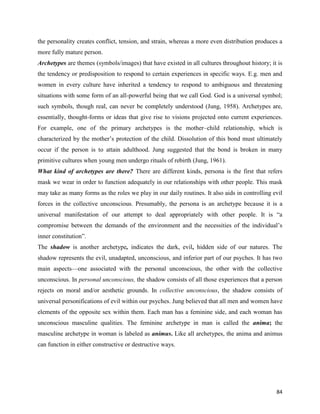 84
the personality creates conflict, tension, and strain, whereas a more even distribution produces a
more fully mature person.
Archetypes are themes (symbols/images) that have existed in all cultures throughout history; it is
the tendency or predisposition to respond to certain experiences in specific ways. E.g. men and
women in every culture have inherited a tendency to respond to ambiguous and threatening
situations with some form of an all-powerful being that we call God. God is a universal symbol;
such symbols, though real, can never be completely understood (Jung, 1958). Archetypes are,
essentially, thought-forms or ideas that give rise to visions projected onto current experiences.
For example, one of the primary archetypes is the mother–child relationship, which is
characterized by the mother’s protection of the child. Dissolution of this bond must ultimately
occur if the person is to attain adulthood. Jung suggested that the bond is broken in many
primitive cultures when young men undergo rituals of rebirth (Jung, 1961).
What kind of archetypes are there? There are different kinds, persona is the first that refers
mask we wear in order to function adequately in our relationships with other people. This mask
may take as many forms as the roles we play in our daily routines. It also aids in controlling evil
forces in the collective unconscious. Presumably, the persona is an archetype because it is a
universal manifestation of our attempt to deal appropriately with other people. It is “a
compromise between the demands of the environment and the necessities of the individual’s
inner constitution”.
The shadow is another archetype, indicates the dark, evil, hidden side of our natures. The
shadow represents the evil, unadapted, unconscious, and inferior part of our psyches. It has two
main aspects—one associated with the personal unconscious, the other with the collective
unconscious. In personal unconscious, the shadow consists of all those experiences that a person
rejects on moral and/or aesthetic grounds. In collective unconscious, the shadow consists of
universal personifications of evil within our psyches. Jung believed that all men and women have
elements of the opposite sex within them. Each man has a feminine side, and each woman has
unconscious masculine qualities. The feminine archetype in man is called the anima; the
masculine archetype in woman is labeled as animus. Like all archetypes, the anima and animus
can function in either constructive or destructive ways.
 