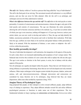 85
The self is the “destiny within us” involves a process that Jung called the “way of individuation”.
The self is the final goal of our striving. The movement toward self-realization is a very difficult
process, and one that can never be fully attained. After all, the self is an archetype, and
archetypes can never be fully understood or realized.
What is the difference between the ego and the self? The self refers to the total psyche or entire
personality. It consists of consciousness and unconsciousness, whereas the ego is only part of the
total psyche and consists of consciousness. The ego can illuminate the entire personality,
allowing the self to become conscious and thus to be realized. E.g., if you have an artistic talent
of which your ego is not conscious, nothing will happen to it. If your ego, however, notices your
artistic talent, you can now work to develop and realize it. Thus, the ego can help identify the
hidden, unconscious potentials of the person and work to facilitate their realization. With help
from the ego, conflicts are more likely to be resolved, and greater balance within personality is
likely to be attained. With the attainment of balance, a new center or midpoint—the self—
evolves within the personality.
How healthy personality develops?
The aim of individual development is self-realization, the integration of all aspects of the psyche.
In such a state, there is an increased understanding and acceptance of one’s unique nature. This
balanced state involves the evolution of a new center (the self) to replace the old one (the ego).
The ego is not useless or obsolete in the final system; it exists, but in balance with the other
aspects of the psyche.
Not all archetypes are equally developed within the psyche. Those that are well formed exert a
strong influence on personality functioning; those that are not well developed exert only minimal
influence. Other major archetypes in the Jungian system include the persona, shadow, anima and
animus, self, and introversion/extraversion. Although introversion and extraversion are
considered by many theorists not to be archetypes, Jung believed that they are innate
dispositions, albeit ones often molded by experience (Jung, 1923).
Jungian Theory of Psychological Types
Jung proposed that people, in their attempt to evolve toward selfhood, people, adopt different
ways of relating to experience. They adopt different attitudes toward life and utilize different
psychological processes or functions to make sense out of their experiences. The two
fundamental attitudes in Jung’s typology are extraversion and introversion. Extraversion refers
 