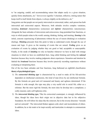 86
to “an outgoing, candid, and accommodating nature that adapts easily to a given situation,
quickly forms attachments, etc.” Introversion signifies “a hesitant, reflective, retiring nature that
keeps itself to itself shrink from objects, is always slightly on the defensive, etc.”
Jung points out that people are not purely introverted or extraverted; rather, each person has both
introverted and extraverted aspects. Moreover, both attitudes involve complex variations,
including dominant characteristics (conscious) and inferior characteristics (unconscious).
Alongside the basic attitudes of introversion and extraversion, Jung postulated four functions, or
ways in which people relate to the world: sensing, thinking, feeling, and intuiting. Sensing is the
initial, concrete experiencing of phenomena without the use of reason (thinking) or evaluation
(feeling). Thinking proceeds from this point to help us understand events through the use of
reason and logic. It gives us the meaning of events that are sensed. Feeling gives us an
evaluation of events by judging whether they are good or bad, acceptable or unacceptable.
Finally, in the mode of intuiting we rely on hunches whenever we have to deal with strange
situations in which we have no established facts. Jung called thinking and feeling the rational
functions because they involve making judgments about experiences. Sensation and intuition he
labeled the irrational functions because they involve passively recording experiences without
evaluating or interpreting them.
Out of the two basic attitudes and four functions, Jung fashioned an eightfold classification
theory of psychological types.
1) The extraverted thinking type is characterized by a need to make all his life-activities
dependent on intellectual conclusions, this kind of man [lives by an] intellectual formula.
By this formula are good and evil measured and beauty and ugliness determined. If the
formula is wide enough, this type may play a very useful role in social life, either as a
reformer. But the more rigid the formula, the more does he develop into a complainer, a
crafty reasoner, and a self righteous critic.
2) The introverted thinking type, “like his extraverted counterpart, is strongly influenced by
ideas, though his ideas have their origin not in objective data but in his subjective
foundation. He will follow his ideas like the extravert, but in the reverse direction: “inwards
and not outwards”. The introverted thinker appears cold, aloof, and inconsiderate of others.
In addition, he or she tends to be inept socially and inarticulate in attempts to communicate
ideas.
 
