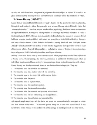 89
archaic and undifferentiated, the person’s judgment about the object or objects is bound to be
gross and inaccurate. Such a person is unable to reason accurately about the intentions of others.
3) Karen Horney (1885–1952)
Karen Horney remained faithful to most of Freud’s theory, but she resisted his more mechanistic,
biological, and instinctive ideas. For example, as a woman, Horney rejected Freud’s claim that
“anatomy is destiny.” This view, woven into Freudian psychology, held that males are dominant
or superior to females. Horney was among the first to challenge the obvious male bias in Freud’s
thinking (Eckardt, 2005). Horney also disagreed with Freud about the causes of neurosis. Freud
held that neurotic (anxiety-ridden) individuals are struggling with forbidden id drives that they
fear they cannot control. Karen Horney developed a theory based on two concepts: Basic
Anxiety - anxiety created when a child is born into the bigger and more powerful world of older
children and adults. Neurotic Personalities – maladaptive ways of dealing with relationships,
especially parent child relationship-based on hostility or rejection.
Horney’s view was that a core of basic anxiety occurs when people feel isolated and helpless in
a hostile world. These feelings, she believed, are rooted in childhood. Trouble occurs when an
individual tries to control basic anxiety by exaggerating a single mode of interacting with others.
Karen Horney has listed ten neurotic needs or ten abnormal trends in people. They are:
1. The neurotic need for affection and approval.
2. The neurotic need for a partner who will run one’s life.
3. The neurotic need to live one’s life within narrow limits.
4. The neurotic need for power.
5. The neurotic need to exploit others.
6. The neurotic need for social recognition.
7. The neurotic need for personal admiration.
8. The neurotic need for ambition and personal achievement.
9. The neurotic need for self sufficiency and independence.
10. The neurotic need for perfection and unassailability.
All normal people experience all the above ten needs but a normal satisfies one need at a time
and then moves on to others. The neurotic person hangs on to one need even when it is not
fulfilled, he still is fixated over it and invests all his energy in it and ignores all his other needs.
 