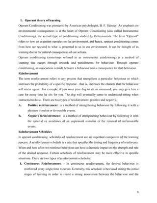 9
1. Operant theory of learning
Operant Conditioning was pioneered by American psychologist, B. F. Skinner. An emphasis on
environmental consequences is at the heart of Operant Conditioning (also called Instrumental
Conditioning), the second type of conditioning studied by Behaviourists. The term "Operant"
refers to how an organism operates on the environment, and hence, operant conditioning comes
from how we respond to what is presented to us in our environment. It can be thought of as
learning due to the natural consequences of our actions.
Operant conditioning (sometimes referred to as instrumental conditioning) is a method of
learning that occurs through rewards and punishments for behaviour. Through operant
conditioning, an association is made between a behaviour and a consequence for that behaviour.
Reinforcement
The term reinforcement refers to any process that strengthens a particular behaviour or which
increases the probability of a specific response - that is, increases the chances that the behaviour
will occur again. For example, if you want your dog to sit on command, you may give him a
care for every time he sits for you. The dog will eventually come to understand sitting when
instructed to do so. There are two types of reinforcement: positive and negative.
A. Positive reinforcement: is a method of strengthening behaviour by following it with a
pleasant stimulus or favourable events.
B. Negative Reinforcement: is a method of strengthening behaviour by following it with
the removal or avoidance of an unpleasant stimulus or the removal of unfavourable
events.
Reinforcement Schedules
In operant conditioning, schedules of reinforcement are an important component of the learning
process. A reinforcement schedule is a rule that specifies the timing and frequency of reinforcers.
When and how often we reinforce behaviour can have a dramatic impact on the strength and rate
of the desired response. Certain schedules of reinforcement may be more effective in specific
situations. There are two types of reinforcement schedules:
1. Continuous Reinforcement: - In continuous reinforcement, the desired behaviour is
reinforced every single time it occurs. Generally, this schedule is best used during the initial
stages of learning in order to create a strong association between the behaviour and the
 