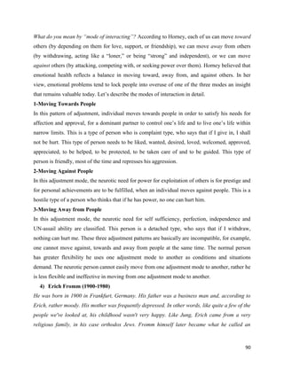 90
What do you mean by “mode of interacting”? According to Horney, each of us can move toward
others (by depending on them for love, support, or friendship), we can move away from others
(by withdrawing, acting like a “loner,” or being “strong” and independent), or we can move
against others (by attacking, competing with, or seeking power over them). Horney believed that
emotional health reflects a balance in moving toward, away from, and against others. In her
view, emotional problems tend to lock people into overuse of one of the three modes an insight
that remains valuable today. Let’s describe the modes of interaction in detail.
1-Moving Towards People
In this pattern of adjustment, individual moves towards people in order to satisfy his needs for
affection and approval, for a dominant partner to control one’s life and to live one’s life within
narrow limits. This is a type of person who is complaint type, who says that if I give in, I shall
not be hurt. This type of person needs to be liked, wanted, desired, loved, welcomed, approved,
appreciated, to be helped, to be protected, to be taken care of and to be guided. This type of
person is friendly, most of the time and represses his aggression.
2-Moving Against People
In this adjustment mode, the neurotic need for power for exploitation of others is for prestige and
for personal achievements are to be fulfilled, when an individual moves against people. This is a
hostile type of a person who thinks that if he has power, no one can hurt him.
3-Moving Away from People
In this adjustment mode, the neurotic need for self sufficiency, perfection, independence and
UN-assail ability are classified. This person is a detached type, who says that if I withdraw,
nothing can hurt me. These three adjustment patterns are basically are incompatible, for example,
one cannot move against, towards and away from people at the same time. The normal person
has greater flexibility he uses one adjustment mode to another as conditions and situations
demand. The neurotic person cannot easily move from one adjustment mode to another, rather he
is less flexible and ineffective in moving from one adjustment mode to another.
4) Erich Fromm (1900-1980)
He was born in 1900 in Frankfurt, Germany. His father was a business man and, according to
Erich, rather moody. His mother was frequently depressed. In other words, like quite a few of the
people we've looked at, his childhood wasn't very happy. Like Jung, Erich came from a very
religious family, in his case orthodox Jews. Fromm himself later became what he called an
 