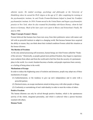 91
atheistic mystic. He studied sociology, psychology and philosophy at the University of
Heidelberg where he earned his Ph.D. degree at the age of 22. After completing his training at
the psychoanalytic institute, he and Frieda Fromm-Reichmann helped to found the Frankfurt
psychoanalytic institute. In 1934, Fromm moved to the United States and began a psychoanalytic
practice in New York, where he also resumed his friendship with Karen Horney, whom he had
known in Germany. Much of his later years were spent in Mexico and Switzerland. Finally, He
died in 1980.
Major Concepts Fromm’s Theory
Fromm believed that humans have been torn away from their prehistoric union with nature and
left with no powerful instincts to adapt to a changing world. But because humans have acquired
the ability to reason, they can think about their isolated condition-Fromm called this situation as
the human dilemma.
The Burden of Freedom
As the only animal possessing self-awareness, human beings are what Fromm called the "freaks
of the universe.” Historically, as people gained more political freedom, they began to experience
more isolation from others and from the world and to feel free from the security of a permanent
place in the world. As a result, freedom becomes a burden, and people experience basic anxiety,
or a feeling of being alone in the world.
Mechanisms of Escape
In order to reduce the frightening sense of isolation and aloneness, people may adopt one of three
mechanisms of escape:
(1) Authoritarianism, or the tendency to give up one's independence and to unite with a
powerful partner;
(2) Destructiveness, an escape mechanism aimed at doing away with other people or things;
(3) Conformity or surrendering of one's individuality in order to meet the wishes of others.
Positive Freedom
The human dilemma can only be solved through positive freedom, which is the spontaneous
activity of the whole, integrated personality, and which is achieved when a person becomes
reunited with others.
Human Needs
 