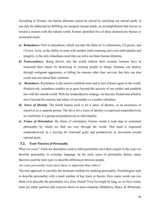 92
According to Fromm, our human dilemma cannot be solved by satisfying our animal needs. It
can only be addressed by fulfilling our uniquely human needs, an accomplishment that moves us
toward a reunion with the natural world. Fromm identified five of these distinctively human or
existential needs.
a) Relatedness: First is relatedness, which can take the form of (1) submission, (2) power, and
(3) love. Love, or the ability to unite with another while retaining one's own individuality and
integrity, is the only relatedness need that can solve our basic human dilemma.
b) Transcendence: Being thrown into the world without their consent, humans have to
transcend their nature by destroying or creating people or things. Humans can destroy
through malignant aggression, or killing for reasons other than survival, but they can also
create and care about their creations.
c) Rootedness: Rootedness is the need to establish roots and to feel at home again in the world.
Productively, rootedness enables us to grow beyond the security of our mother and establish
ties with the outside world. With the nonproductive strategy, we become fixated and afraid to
move beyond the security and safety of our mother or a mother substitute.
d) Sense of Identity: The fourth human need is for a sense of identity, or an awareness of
ourselves as a separate person. The drive for a sense of identity is expressed nonproductively
as conformity to a group and productively as individuality.
e) Frame of Orientation: By frame of orientation, Fromm meant a road map or consistent
philosophy by which we find our way through the world. This need is expressed
nonproductively as a striving for irrational goals and productively as movement toward
rational goals.
3.2. Trait Theories of Personality
What are traits? Traits are descriptors used to label personality have their origins in the ways we
describe personality in everyday language. In the early years of personality theory, many
theorists used the term types to describe differences between people.
Are some personality traits more basic or important than others?
The trait approach is currently the dominant method for studying personality. Psychologists seek
to describe personality with a small number of key traits or factors. How many words can you
think of to describe the personality of a close friend? Your list might be long, as we have noted,
traits are stable qualities that a person shows in most situations (Matthews, Deary, & Whiteman,
 