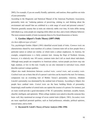 93
2003). For example, if you are usually friendly, optimistic, and cautious, these qualities are traits
of your personality.
According to the Diagnostic and Statistical Manual of the American Psychiatric Association,
personality traits are "enduring patterns of perceiving, relating to, and thinking about the
environment and oneself that are exhibited in a wide range of social and personal contexts."
Theorists generally assume that a) traits are relatively stable over time, b) traits differ among
individuals (e.g. some people are outgoing while others are shy), and c) traits influence behavior.
The most common models of traits incorporate three to five broad dimensions or factors.
1. Gordon Allport’s Traits Theory (1897-1968)
Are there different types of traits?
Yes, psychologist Gordon Allport (1961) identified several kinds of traits. Common traits are
characteristics shared by most members of a culture. Common traits tell us how people from a
particular nation or culture are similar, or which traits a culture emphasizes. In America, for
example, competitiveness is a fairly common trait. Among the Hopi of Northern Arizona,
however, it is relatively rare. Of course, common traits don’t tell us much about individuals.
Although many people are competitive in American culture, various people you know may rate
high, medium, or low in this trait. Usually we are also interested in individual traits, which
describe a person’s unique qualities.
Allport also made distinctions between cardinal traits, central traits, and secondary traits.
Cardinal traits are so basic that all of a person’s activities can be traced to the trait. For instance,
compassion was an overriding trait of Mother Teresa’s personality. Likewise, Abraham
Lincoln’s personality was dominated by the cardinal trait of honesty. According to Allport, few
people have cardinal traits. Central traits are the basic building blocks of personality.
Surprisingly small number of central traits can capture the essence of a person. For instance, just
six traits would provide a good description of Mr. X’s personality: dominant, sociable, honest,
cheerful, intelligent, and optimistic. When college students were asked to describe someone they
knew well, they mentioned an average of seven central traits (Allport, 1961). Secondary traits
are more superficial personal qualities, such as food preferences, attitudes, political opinions,
musical tastes, and so forth.
2. Raymond B. Cattell’s Theory of Factor Analysis (1906–1998)
 
