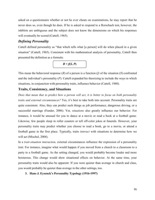 95
asked on a questionnaire whether or not he ever cheats on examinations, he may report that he
never does so, even though he does. If he is asked to respond to a Rorschach test, however, the
inkblots are ambiguous and the subject does not know the dimensions on which his responses
will eventually be scored (Cattell, 1965).
Defining Personality
Cattell defined personality as “that which tells what [a person] will do when placed in a given
situation” (Cattell, 1965). Consistent with his mathematical analysis of personality, Cattell then
presented the definition as a formula:
This mean the behavioral response (R) of a person is a function (f) of the situation (S) confronted
and the individual’s personality (P). Cattell expanded his theorizing to include the ways in which
situations, in conjunction with personality traits, influence behavior (Cattell, 1980).
Traits, Consistency, and Situations
Does that mean that to predict how a person will act, it is better to focus on both personality
traits and external circumstances? Yes, it’s best to take both into account. Personality traits are
quite consistent. Also, they can predict such things as job performance, dangerous driving, or a
successful marriage (Funder, 2006). Yet, situations also greatly influence our behavior. For
instance, it would be unusual for you to dance at a movie or read a book at a football game.
Likewise, few people sleep in roller coasters or tell off-color jokes at funerals. However, your
personality traits may predict whether you choose to read a book, go to a movie, or attend a
football game in the first place. Typically, traits interact with situations to determine how we
will act (Mischel, 2004).
In a trait-situation interaction, external circumstances influence the expression of a personality
trait. For instance, imagine what would happen if you moved from a church to a classroom to a
party to a football game. As the setting changed, you would probably become louder and more
boisterous. This change would show situational effects on behavior. At the same time, your
personality traits would also be apparent: If you were quieter than average in church and class,
you would probably be quieter than average in the other settings, too.
3. Hans J. Eysenck’s Personality Typology (1916-1997)
R = f(S, P)
 