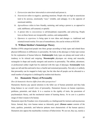 97
i. Extraversion rates how introverted or extroverted each person is.
ii. Neuroticism refers to negative, upsetting emotions. People who are high in neuroticism
tend to be anxious, emotionally “sour,” irritable, and unhappy. It is the opposite of
emotional stability.
iii. Agreeableness refers to how friendly, nurturing, and caring a person is, as opposed to
cold, indifferent, self-centered, or spiteful.
iv. A person who is conscientious is self-disciplined, responsible, and achieving. People
lows on these factors are irresponsible, careless, and undependable.
v. Openness to experience is being open to new ideas and changes vs. traditional and
oriented toward routine. For ease of remembrance, this can be written as OCEAN.
5. William Sheldon’s Somatotype Theory
Sheldon (1954) categorized people into three groups according to body types and related these
physical differences to differences in personality. He looks at the physique or body type (soma)
for the explanation of human behavior. Endomorphic body types are plump and round with a
tendency to be relaxed and outgoing. Mesomorphic physiques are strong and muscular,
rectangular in shape and usually energetic and assertive in personality. The athlete, adventurer,
or professional soldier might best be endowed with this type of physique. Ectomorphic body
types are tall and thin and tend to have a fearful and restrained personality. Not only is it unlikely
that personality can be mapped to body type, but the idea that all people can be allocated to a
small number of categories is challenged by modern trait theories.
3.1. Humanistic Theory of Personality
How do humanistic theories differ from other perspectives?
Humanistic theories pay special attention to the fuller use of human potentials and they help
bring balance to our overall views of personality. Humanism focuses on human experience,
problems, potentials, and ideals. It is a reaction to the rigidity of traits, the pessimism of
psychoanalytic theory, and the mechanical nature of learning theory. At its core is a positive
image of what it means to be human.
Humanists reject the Freudian view of personality as a battleground for instincts and unconscious
forces. Instead, they view human nature as inherently good. (Human nature consists of the
traits, qualities, potentials, and behavior patterns most characteristic of the human species.)
Humanists also oppose the machinelike overtones of behaviorism. We are not, they say, merely a
 