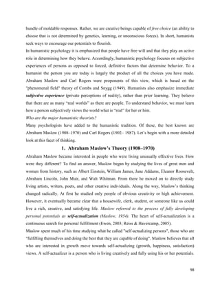 98
bundle of moldable responses. Rather, we are creative beings capable of free choice (an ability to
choose that is not determined by genetics, learning, or unconscious forces). In short, humanists
seek ways to encourage our potentials to flourish.
In humanistic psychology it is emphasized that people have free will and that they play an active
role in determining how they behave. Accordingly, humanistic psychology focuses on subjective
experiences of persons as opposed to forced, definitive factors that determine behavior. To a
humanist the person you are today is largely the product of all the choices you have made.
Abraham Maslow and Carl Rogers were proponents of this view, which is based on the
"phenomenal field" theory of Combs and Snygg (1949). Humanists also emphasize immediate
subjective experience (private perceptions of reality), rather than prior learning. They believe
that there are as many “real worlds” as there are people. To understand behavior, we must learn
how a person subjectively views the world what is “real” for her or him.
Who are the major humanistic theorists?
Many psychologists have added to the humanistic tradition. Of these, the best known are
Abraham Maslow (1908–1970) and Carl Rogers (1902– 1987). Let’s begin with a more detailed
look at this facet of thinking.
1. Abraham Maslow’s Theory (1908–1970)
Abraham Maslow became interested in people who were living unusually effective lives. How
were they different? To find an answer, Maslow began by studying the lives of great men and
women from history, such as Albert Einstein, William James, Jane Addams, Eleanor Roosevelt,
Abraham Lincoln, John Muir, and Walt Whitman. From there he moved on to directly study
living artists, writers, poets, and other creative individuals. Along the way, Maslow’s thinking
changed radically. At first he studied only people of obvious creativity or high achievement.
However, it eventually became clear that a housewife, clerk, student, or someone like us could
live a rich, creative, and satisfying life. Maslow referred to the process of fully developing
personal potentials as self-actualization (Maslow, 1954). The heart of self-actualization is a
continuous search for personal fulfillment (Ewen, 2003; Reiss & Havercamp, 2005).
Maslow spent much of his time studying what he called "self-actualizing persons", those who are
"fulfilling themselves and doing the best that they are capable of doing". Maslow believes that all
who are interested in growth move towards self-actualizing (growth, happiness, satisfaction)
views. A self-actualizer is a person who is living creatively and fully using his or her potentials.
 