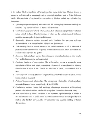 99
In his studies, Maslow found that self-actualizers share many similarities. Whether famous or
unknown, well-schooled or uneducated, rich or poor, self-actualizers tend to fit the following
profile: Characteristics of self-actualizers according to Maslow include the following key
dimensions;
1. Efficient perceptions of reality. Self-actualizers are able to judge situations correctly and
honestly. They are very sensitive to the fake and dishonest.
2. Comfortable acceptance of self, others, nature. Self-actualizers accept their own human
nature with all its flaws. The shortcomings of others and the contradictions of the human
condition are accepted with humor and tolerance.
3. Spontaneity. Maslow’s subjects extended their creativity into everyday activities.
Actualizers tend to be unusually alive, engaged, and spontaneous.
4. Task centering. Most of Maslow’s subjects had a mission to fulfill in life or some task or
problem outside of themselves to pursue. Humanitarians such as Albert Schweitzer and
Mother Teresa represent this quality.
5. Autonomy. Self-actualizers are free from reliance on external authorities or other people.
They tend to be resourceful and independent.
6. Continued freshness of appreciation. The self-actualizer seems to constantly renew
appreciation of life’s basic goods. A sunset or a flower will be experienced as intensely
time after time as it was at first. There is an “innocence of vision,” like that of an artist or
child.
7. Fellowship with humanity. Maslow’s subjects felt a deep identification with others and the
human situation in general.
8. Profound interpersonal relationships. The interpersonal relationships of self-actualizers
are marked by deep, loving bonds (Hanley & Abell, 2002).
9. Comfort with solitude. Despite their satisfying relationships with others, self-actualizing
persons value solitude and are comfortable being alone (Sumerlin & Bundrick, 1996).
10. Non-hostile sense of humor. This refers to the wonderful capacity to laugh at oneself. It
also describes the kind of humor a man like Abraham Lincoln had. Lincoln probably ever
made a joke that hurt anybody. His wry comments were a gentle prodding of human
shortcomings.
 