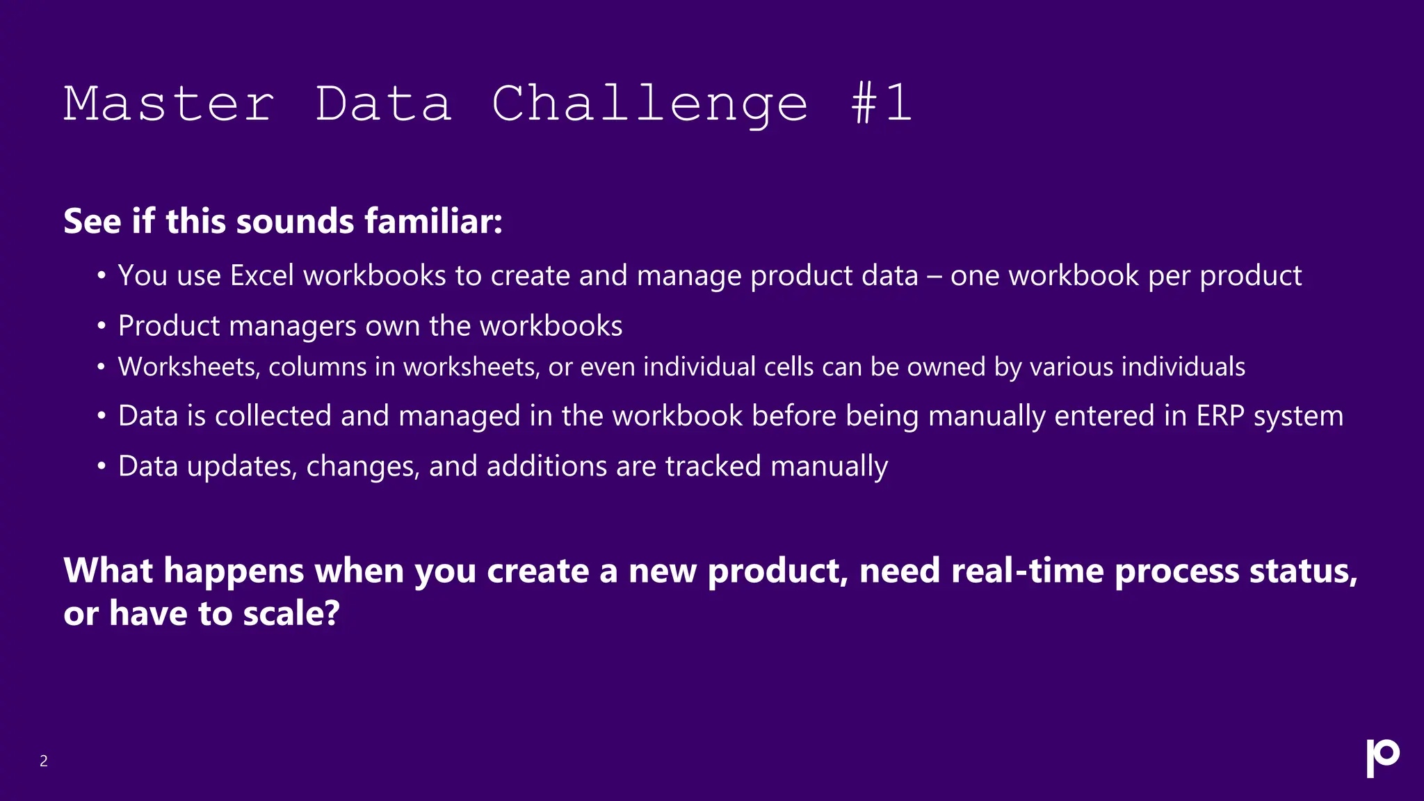 Master Data Challenge #1
See if this sounds familiar:
• You use Excel workbooks to create and manage product data – one workbook per product
• Product managers own the workbooks
• Worksheets, columns in worksheets, or even individual cells can be owned by various individuals
• Data is collected and managed in the workbook before being manually entered in ERP system
• Data updates, changes, and additions are tracked manually
What happens when you create a new product, need real-time process status,
or have to scale?
2
 