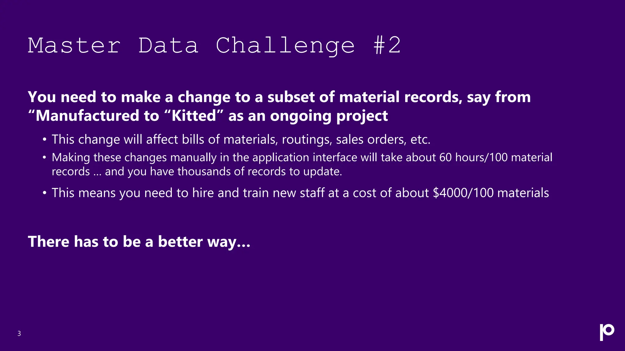 Master Data Challenge #2
You need to make a change to a subset of material records, say from
“Manufactured to “Kitted” as an ongoing project
• This change will affect bills of materials, routings, sales orders, etc.
• Making these changes manually in the application interface will take about 60 hours/100 material
records … and you have thousands of records to update.
• This means you need to hire and train new staff at a cost of about $4000/100 materials
There has to be a better way…
3
 