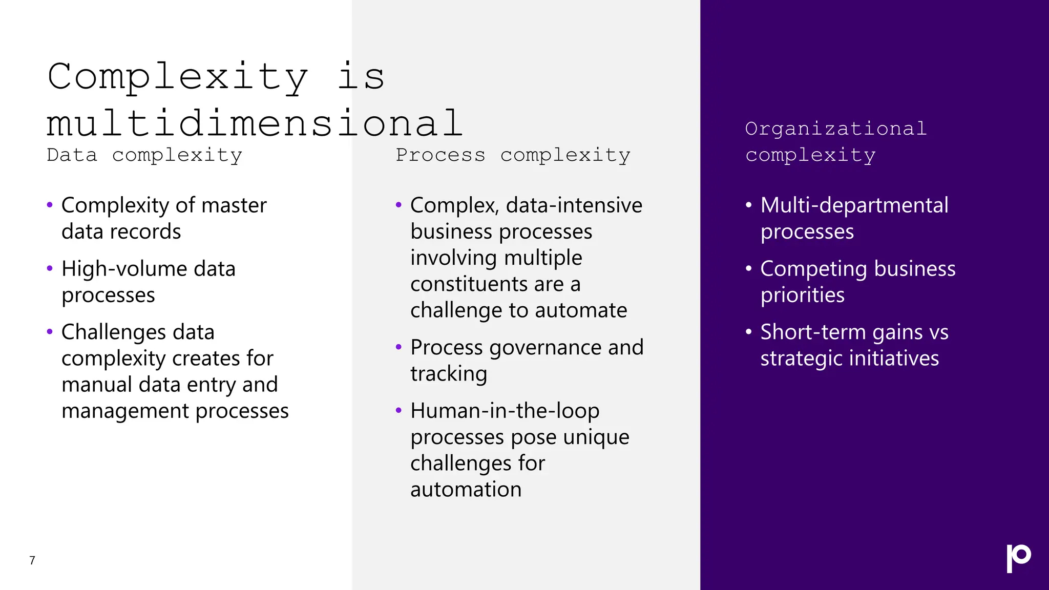 Complexity is
multidimensional
Data complexity
• Complexity of master
data records
• High-volume data
processes
• Challenges data
complexity creates for
manual data entry and
management processes
7
Process complexity
• Complex, data-intensive
business processes
involving multiple
constituents are a
challenge to automate
• Process governance and
tracking
• Human-in-the-loop
processes pose unique
challenges for
automation
Organizational
complexity
• Multi-departmental
processes
• Competing business
priorities
• Short-term gains vs
strategic initiatives
 