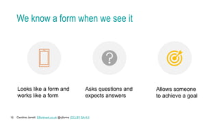 Caroline Jarrett Effortmark.co.uk @cjforms (CC) BY SA-4.0
15
We know a form when we see it
Looks like a form and
works like a form
Asks questions and
expects answers
Allows someone
to achieve a goal
 