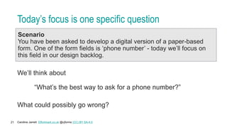 Caroline Jarrett Effortmark.co.uk @cjforms (CC) BY SA-4.0
21
Today’s focus is one specific question
Scenario
You have been asked to develop a digital version of a paper-based
form. One of the form fields is ‘phone number’ - today we’ll focus on
this field in our design backlog.
We’ll think about
“What’s the best way to ask for a phone number?”
What could possibly go wrong?
 