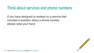 Caroline Jarrett Effortmark.co.uk @cjforms (CC) BY SA-4.0
22
Think about services and phone numbers
If you have designed or worked on a service that
included a question about a phone number,
please raise your hand
 