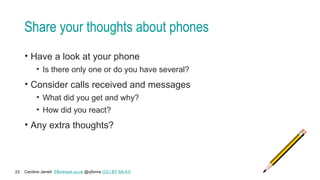 Caroline Jarrett Effortmark.co.uk @cjforms (CC) BY SA-4.0
23
Share your thoughts about phones
• Have a look at your phone
• Is there only one or do you have several?
• Consider calls received and messages
• What did you get and why?
• How did you react?
• Any extra thoughts?
 