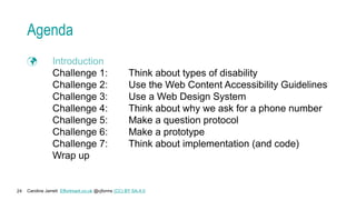 Caroline Jarrett Effortmark.co.uk @cjforms (CC) BY SA-4.0
24
Agenda
 Introduction
Challenge 1: Think about types of disability
Challenge 2: Use the Web Content Accessibility Guidelines
Challenge 3: Use a Web Design System
Challenge 4: Think about why we ask for a phone number
Challenge 5: Make a question protocol
Challenge 6: Make a prototype
Challenge 7: Think about implementation (and code)
Wrap up
 