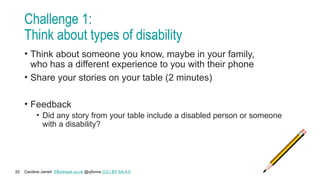 Caroline Jarrett Effortmark.co.uk @cjforms (CC) BY SA-4.0
25
Challenge 1:
Think about types of disability
• Think about someone you know, maybe in your family,
who has a different experience to you with their phone
• Share your stories on your table (2 minutes)
• Feedback
• Did any story from your table include a disabled person or someone
with a disability?
 