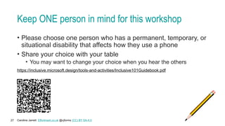 Caroline Jarrett Effortmark.co.uk @cjforms (CC) BY SA-4.0
27
Keep ONE person in mind for this workshop
• Please choose one person who has a permanent, temporary, or
situational disability that affects how they use a phone
• Share your choice with your table
• You may want to change your choice when you hear the others
https://inclusive.microsoft.design/tools-and-activities/Inclusive101Guidebook.pdf
 