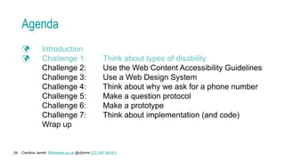 Caroline Jarrett Effortmark.co.uk @cjforms (CC) BY SA-4.0
28
Agenda
 Introduction
 Challenge 1: Think about types of disability
Challenge 2: Use the Web Content Accessibility Guidelines
Challenge 3: Use a Web Design System
Challenge 4: Think about why we ask for a phone number
Challenge 5: Make a question protocol
Challenge 6: Make a prototype
Challenge 7: Think about implementation (and code)
Wrap up
 